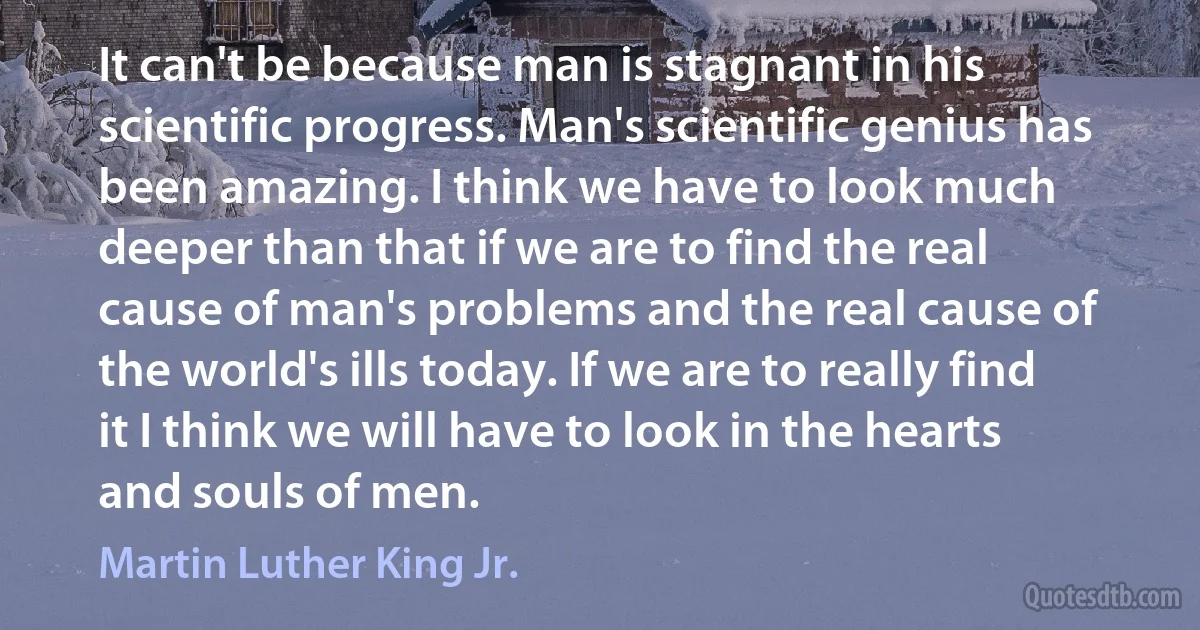 It can't be because man is stagnant in his scientific progress. Man's scientific genius has been amazing. I think we have to look much deeper than that if we are to find the real cause of man's problems and the real cause of the world's ills today. If we are to really find it I think we will have to look in the hearts and souls of men. (Martin Luther King Jr.)