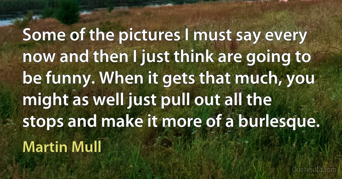 Some of the pictures I must say every now and then I just think are going to be funny. When it gets that much, you might as well just pull out all the stops and make it more of a burlesque. (Martin Mull)