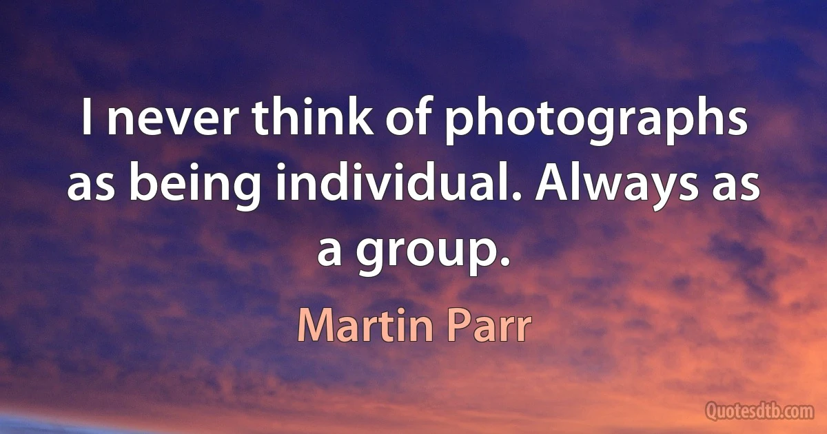 I never think of photographs as being individual. Always as a group. (Martin Parr)