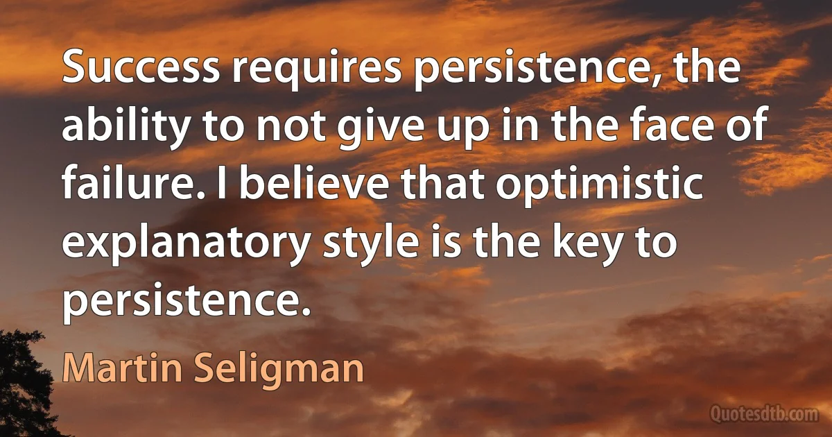 Success requires persistence, the ability to not give up in the face of failure. I believe that optimistic explanatory style is the key to persistence. (Martin Seligman)