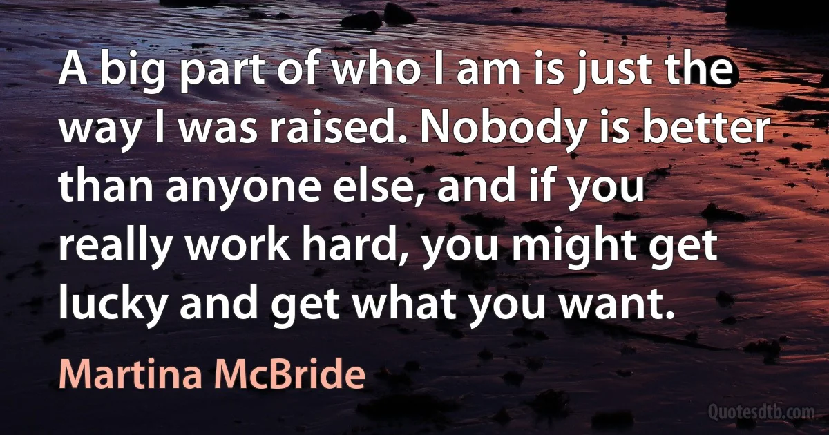 A big part of who I am is just the way I was raised. Nobody is better than anyone else, and if you really work hard, you might get lucky and get what you want. (Martina McBride)