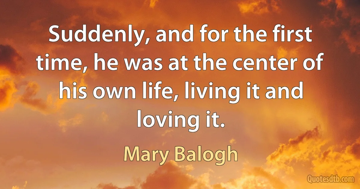 Suddenly, and for the first time, he was at the center of his own life, living it and loving it. (Mary Balogh)