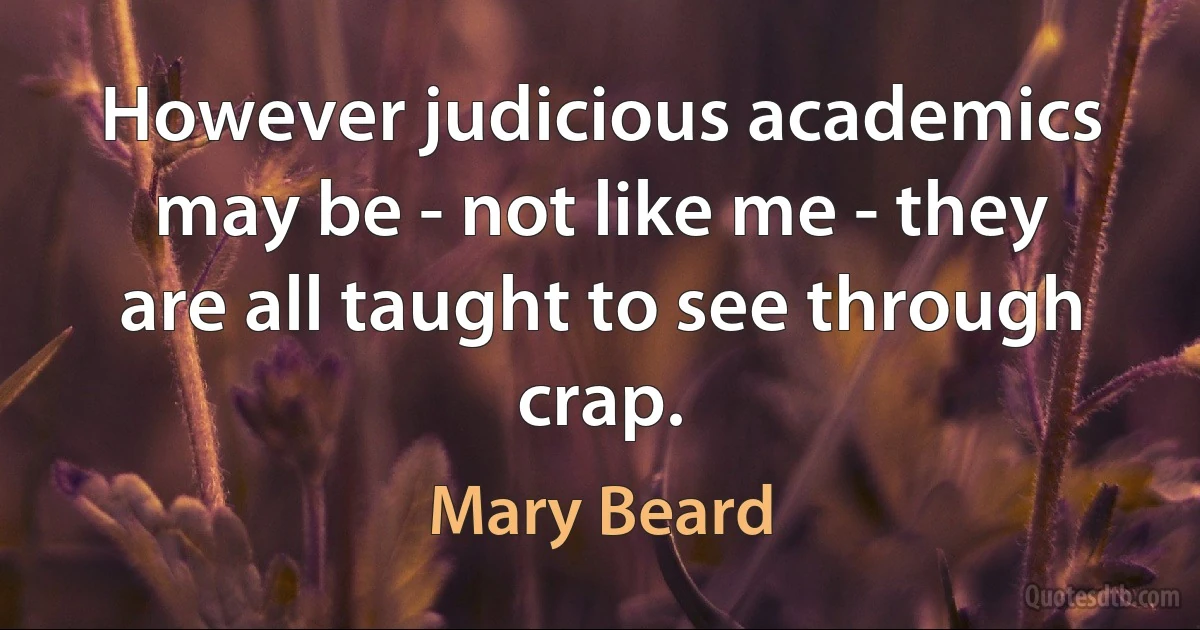 However judicious academics may be - not like me - they are all taught to see through crap. (Mary Beard)