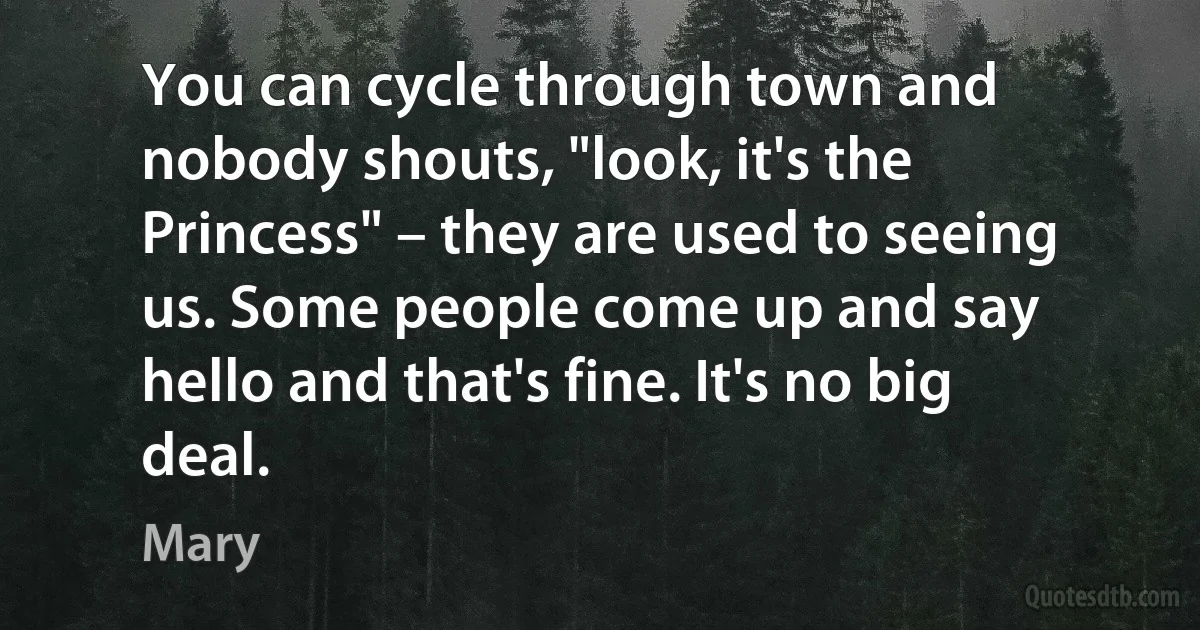 You can cycle through town and nobody shouts, "look, it's the Princess" – they are used to seeing us. Some people come up and say hello and that's fine. It's no big deal. (Mary)