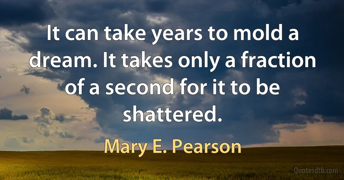 It can take years to mold a dream. It takes only a fraction of a second for it to be shattered. (Mary E. Pearson)