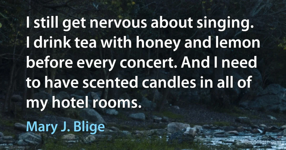 I still get nervous about singing. I drink tea with honey and lemon before every concert. And I need to have scented candles in all of my hotel rooms. (Mary J. Blige)