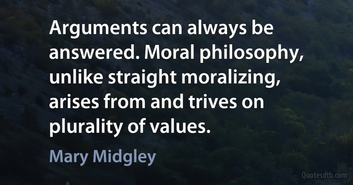 Arguments can always be answered. Moral philosophy, unlike straight moralizing, arises from and trives on plurality of values. (Mary Midgley)