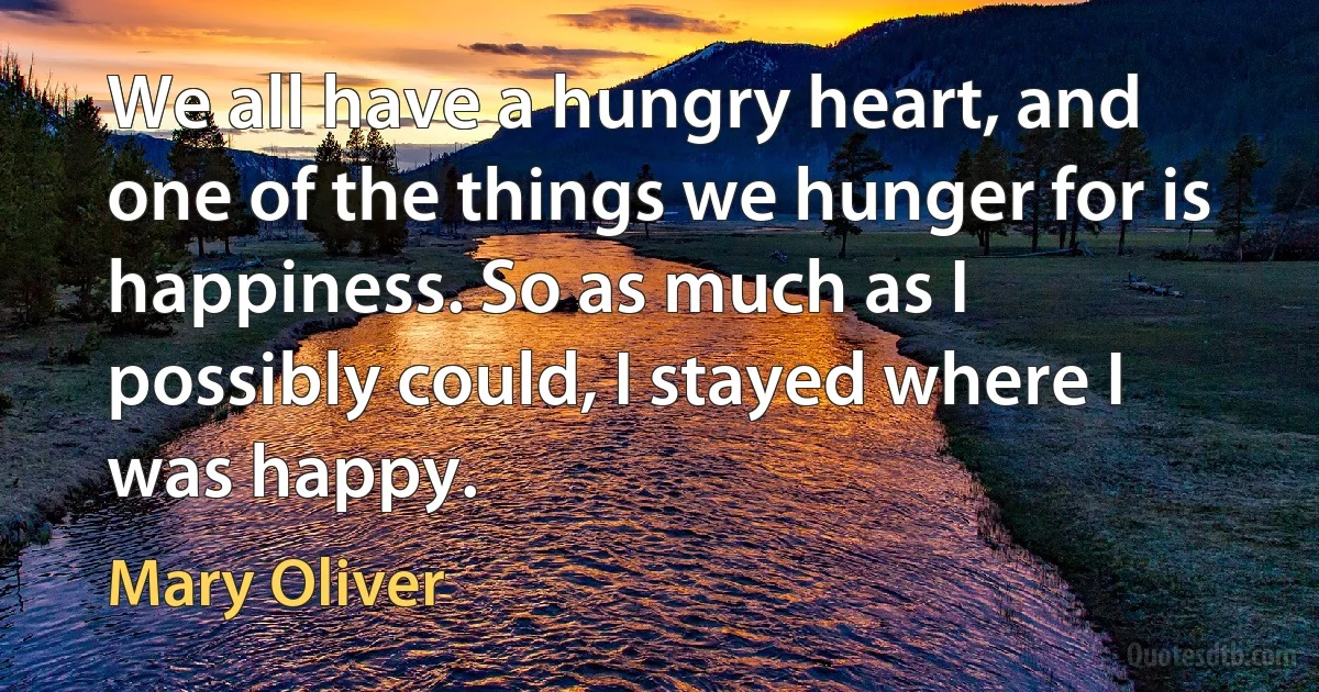 We all have a hungry heart, and one of the things we hunger for is happiness. So as much as I possibly could, I stayed where I was happy. (Mary Oliver)