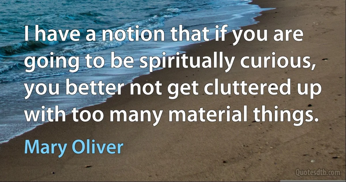 I have a notion that if you are going to be spiritually curious, you better not get cluttered up with too many material things. (Mary Oliver)