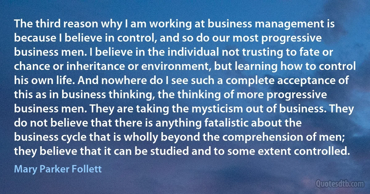 The third reason why I am working at business management is because I believe in control, and so do our most progressive business men. I believe in the individual not trusting to fate or chance or inheritance or environment, but learning how to control his own life. And nowhere do I see such a complete acceptance of this as in business thinking, the thinking of more progressive business men. They are taking the mysticism out of business. They do not believe that there is anything fatalistic about the business cycle that is wholly beyond the comprehension of men; they believe that it can be studied and to some extent controlled. (Mary Parker Follett)