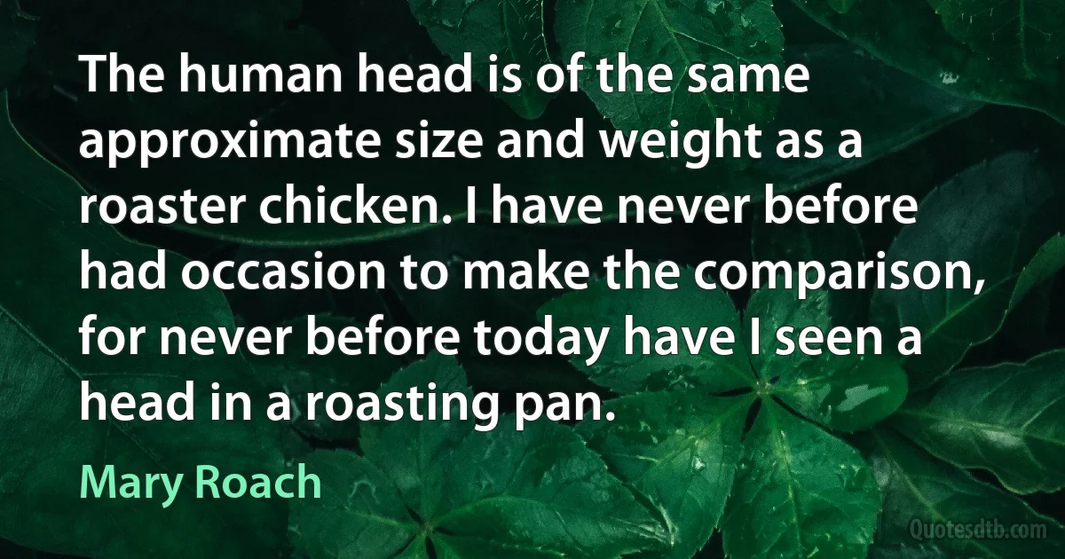 The human head is of the same approximate size and weight as a roaster chicken. I have never before had occasion to make the comparison, for never before today have I seen a head in a roasting pan. (Mary Roach)