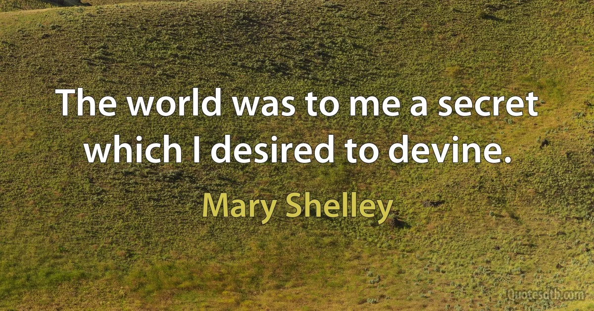 The world was to me a secret which I desired to devine. (Mary Shelley)