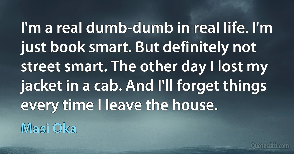 I'm a real dumb-dumb in real life. I'm just book smart. But definitely not street smart. The other day I lost my jacket in a cab. And I'll forget things every time I leave the house. (Masi Oka)