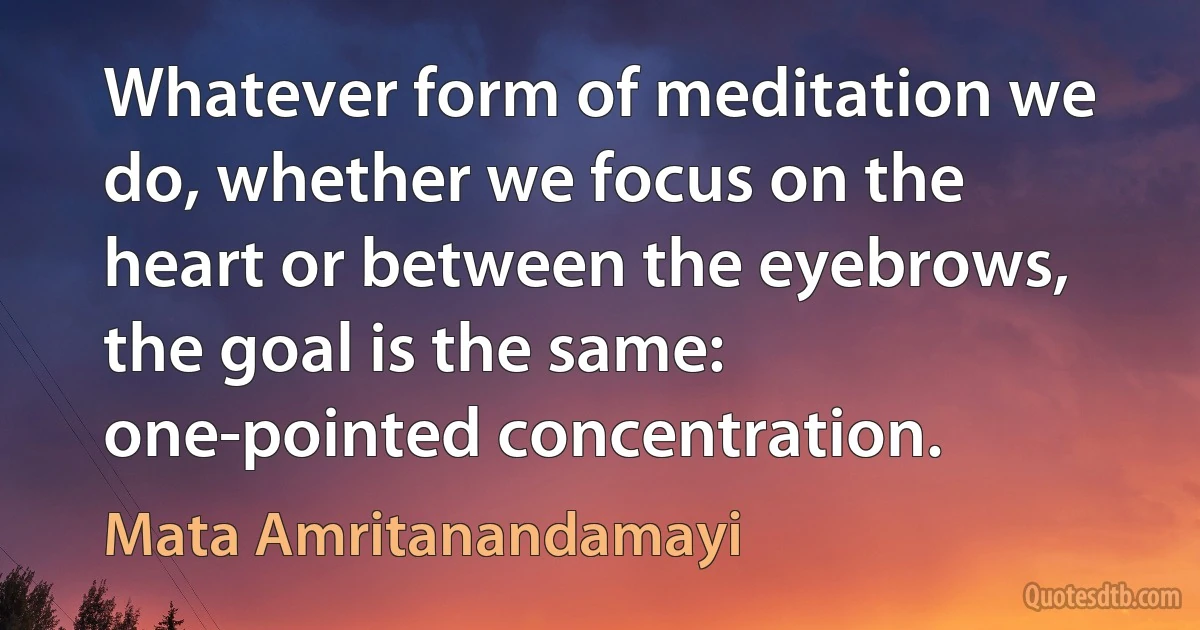 Whatever form of meditation we do, whether we focus on the heart or between the eyebrows, the goal is the same: one-pointed concentration. (Mata Amritanandamayi)