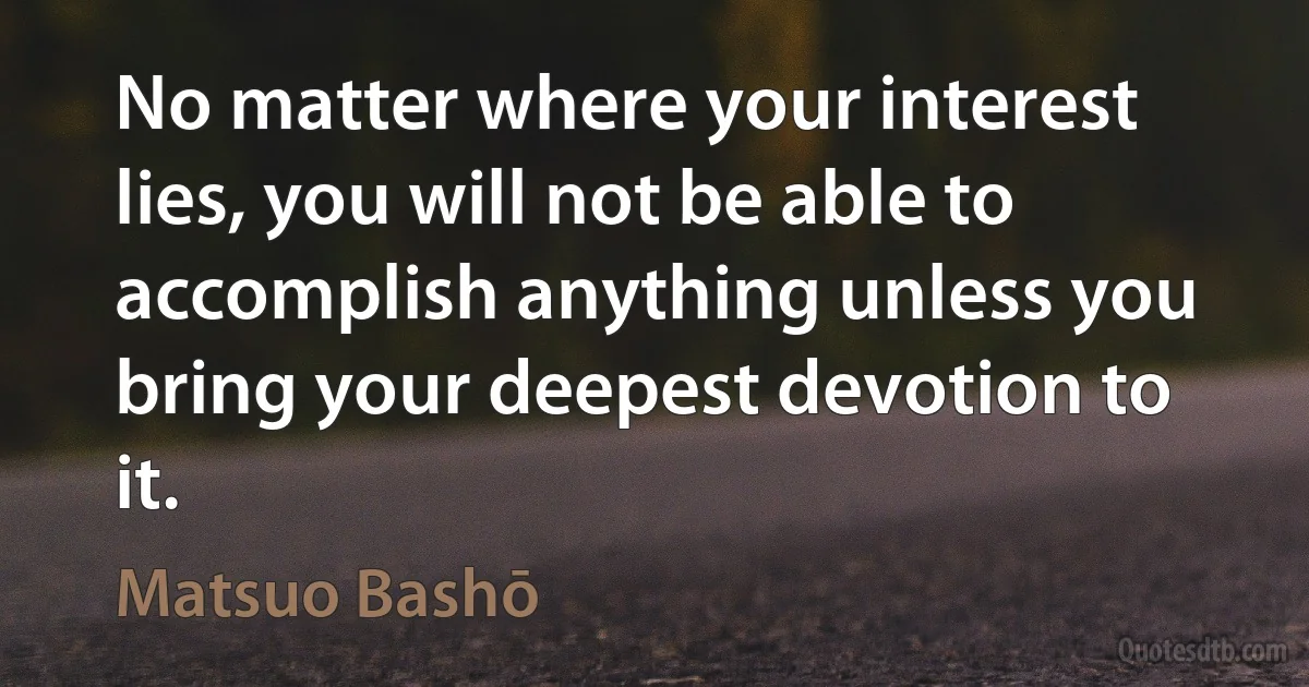 No matter where your interest lies, you will not be able to accomplish anything unless you bring your deepest devotion to it. (Matsuo Bashō)