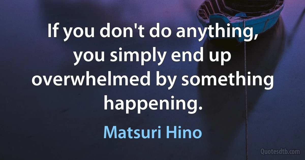 If you don't do anything, you simply end up overwhelmed by something happening. (Matsuri Hino)