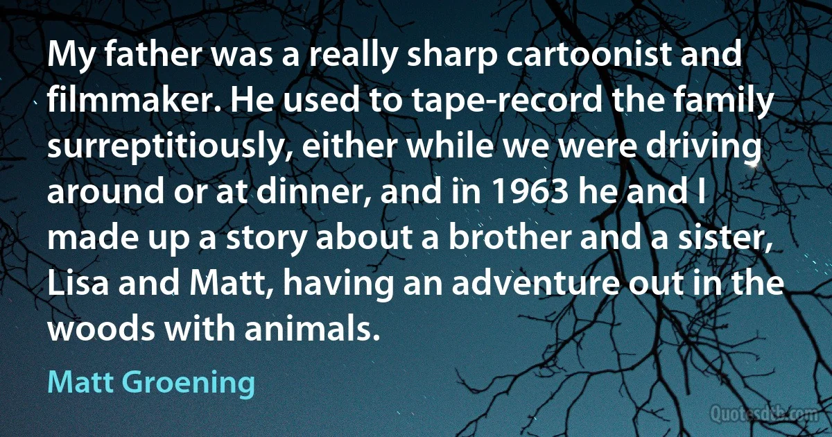 My father was a really sharp cartoonist and filmmaker. He used to tape-record the family surreptitiously, either while we were driving around or at dinner, and in 1963 he and I made up a story about a brother and a sister, Lisa and Matt, having an adventure out in the woods with animals. (Matt Groening)