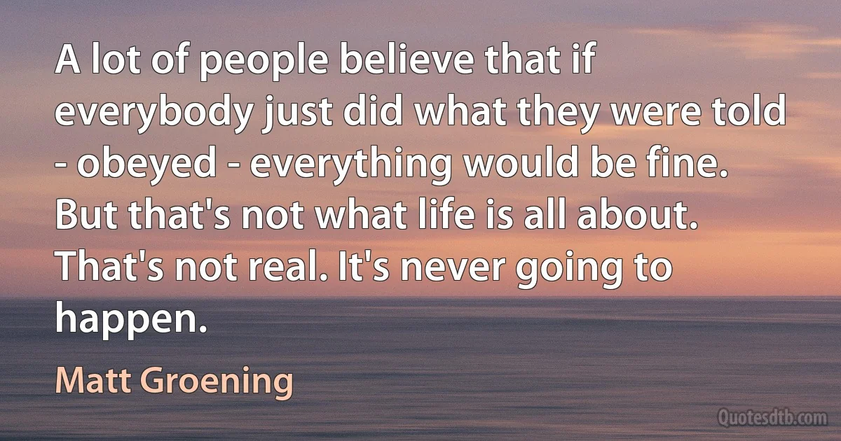 A lot of people believe that if everybody just did what they were told - obeyed - everything would be fine. But that's not what life is all about. That's not real. It's never going to happen. (Matt Groening)