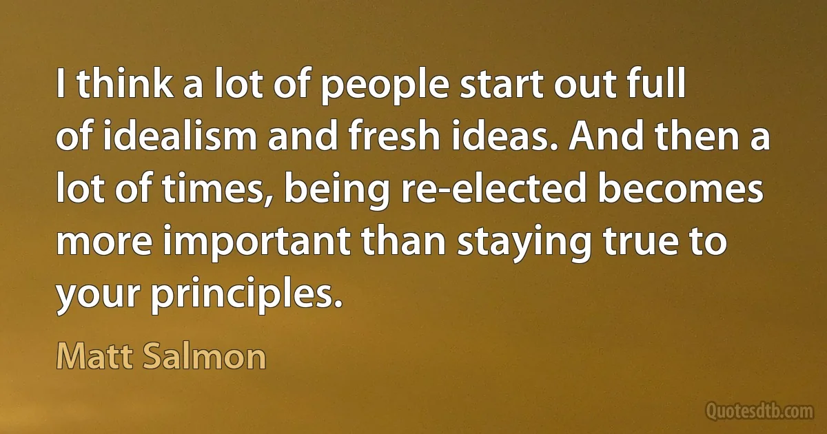 I think a lot of people start out full of idealism and fresh ideas. And then a lot of times, being re-elected becomes more important than staying true to your principles. (Matt Salmon)