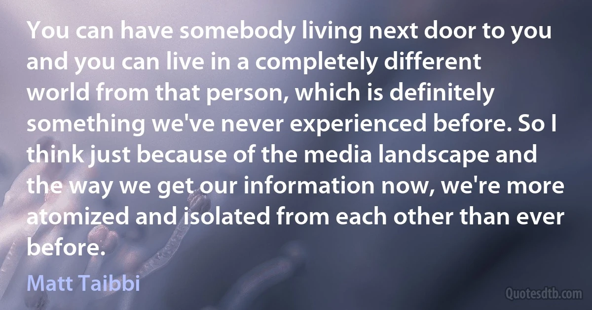 You can have somebody living next door to you and you can live in a completely different world from that person, which is definitely something we've never experienced before. So I think just because of the media landscape and the way we get our information now, we're more atomized and isolated from each other than ever before. (Matt Taibbi)