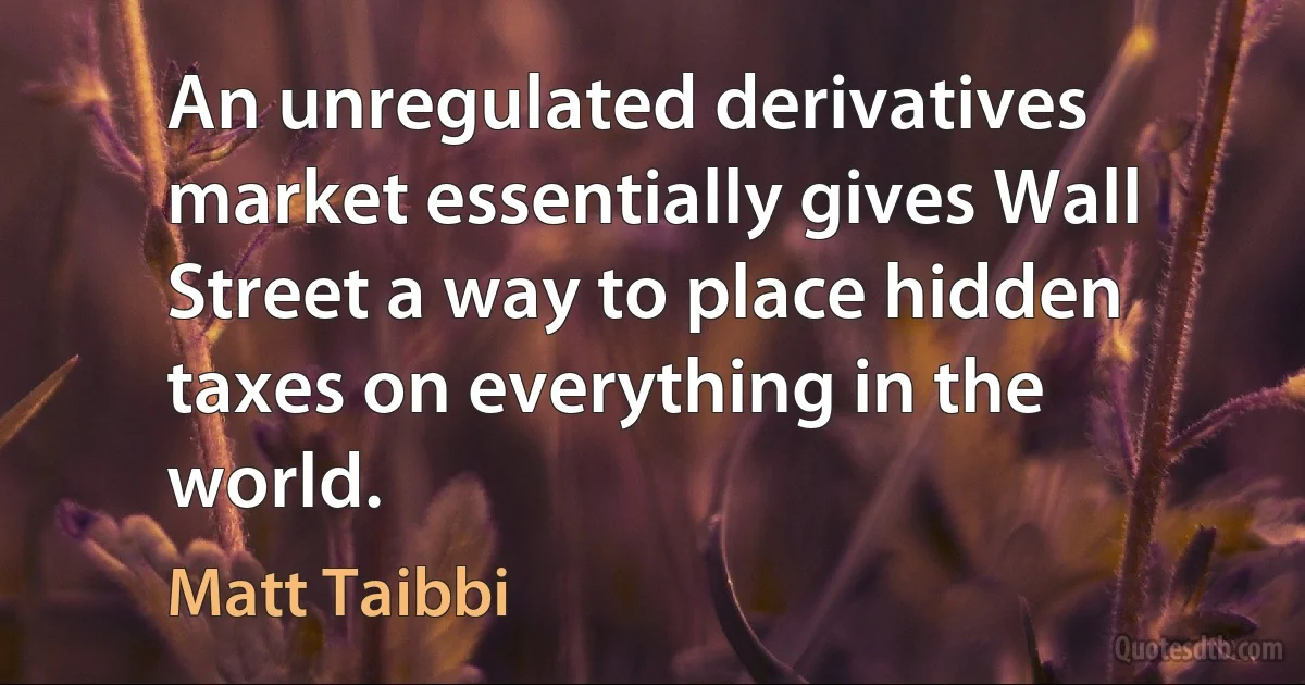 An unregulated derivatives market essentially gives Wall Street a way to place hidden taxes on everything in the world. (Matt Taibbi)