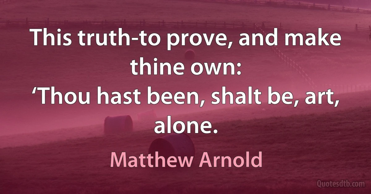 This truth-to prove, and make thine own:
‘Thou hast been, shalt be, art, alone. (Matthew Arnold)