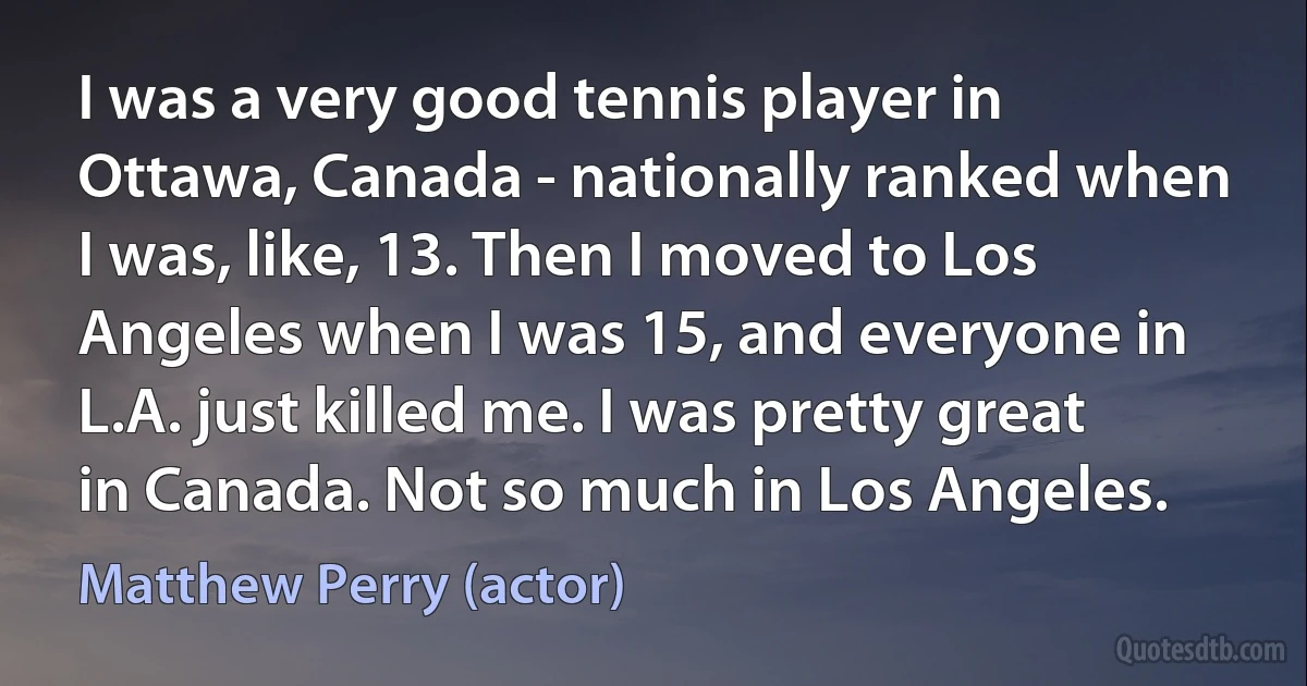 I was a very good tennis player in Ottawa, Canada - nationally ranked when I was, like, 13. Then I moved to Los Angeles when I was 15, and everyone in L.A. just killed me. I was pretty great in Canada. Not so much in Los Angeles. (Matthew Perry (actor))