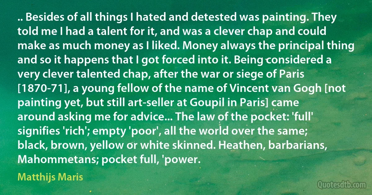 .. Besides of all things I hated and detested was painting. They told me I had a talent for it, and was a clever chap and could make as much money as I liked. Money always the principal thing and so it happens that I got forced into it. Being considered a very clever talented chap, after the war or siege of Paris [1870-71], a young fellow of the name of Vincent van Gogh [not painting yet, but still art-seller at Goupil in Paris] came around asking me for advice... The law of the pocket: 'full' signifies 'rich'; empty 'poor', all the world over the same; black, brown, yellow or white skinned. Heathen, barbarians, Mahommetans; pocket full, 'power. (Matthijs Maris)