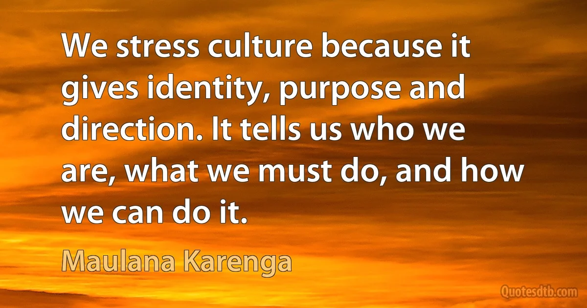 We stress culture because it gives identity, purpose and direction. It tells us who we are, what we must do, and how we can do it. (Maulana Karenga)