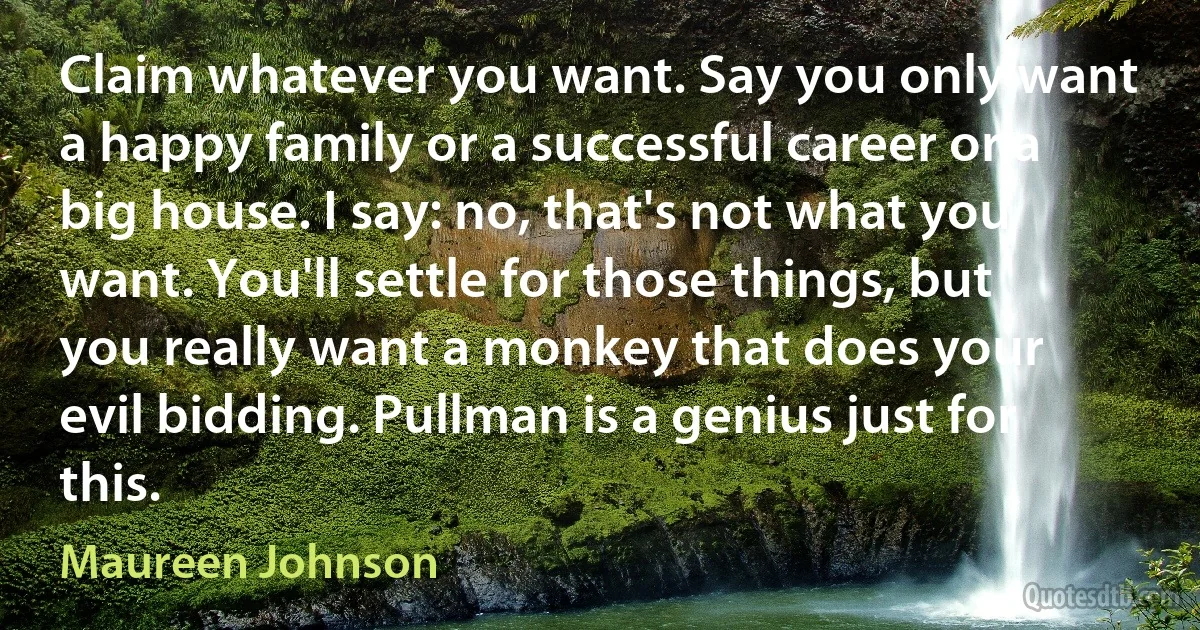 Claim whatever you want. Say you only want a happy family or a successful career or a big house. I say: no, that's not what you want. You'll settle for those things, but you really want a monkey that does your evil bidding. Pullman is a genius just for this. (Maureen Johnson)