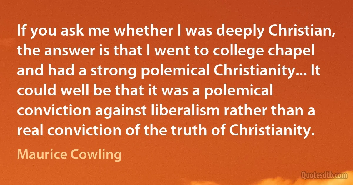 If you ask me whether I was deeply Christian, the answer is that I went to college chapel and had a strong polemical Christianity... It could well be that it was a polemical conviction against liberalism rather than a real conviction of the truth of Christianity. (Maurice Cowling)