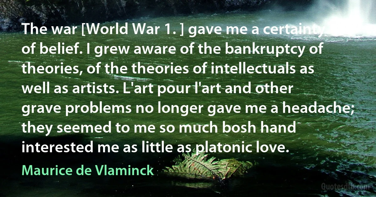 The war [World War 1. ] gave me a certainty of belief. I grew aware of the bankruptcy of theories, of the theories of intellectuals as well as artists. L'art pour l'art and other grave problems no longer gave me a headache; they seemed to me so much bosh hand interested me as little as platonic love. (Maurice de Vlaminck)