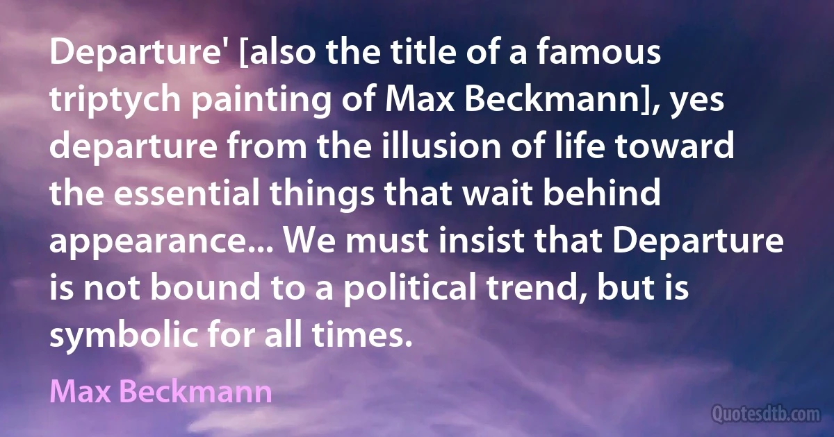 Departure' [also the title of a famous triptych painting of Max Beckmann], yes departure from the illusion of life toward the essential things that wait behind appearance... We must insist that Departure is not bound to a political trend, but is symbolic for all times. (Max Beckmann)