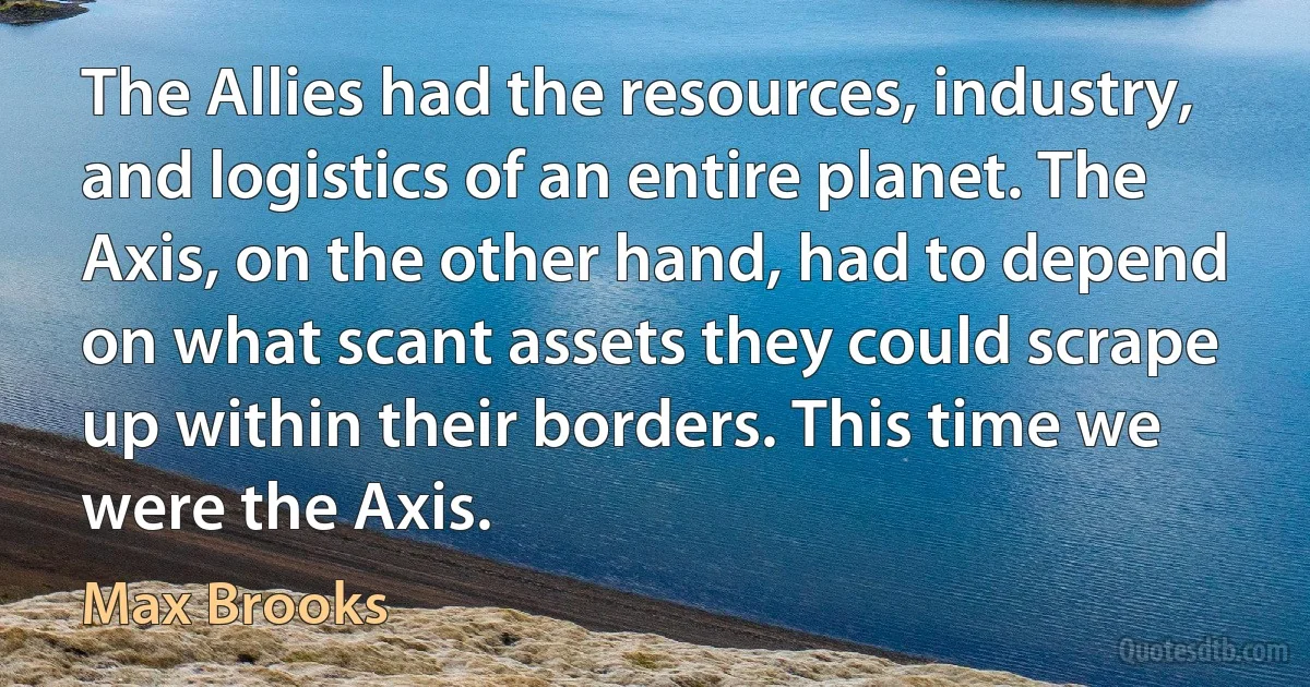 The Allies had the resources, industry, and logistics of an entire planet. The Axis, on the other hand, had to depend on what scant assets they could scrape up within their borders. This time we were the Axis. (Max Brooks)