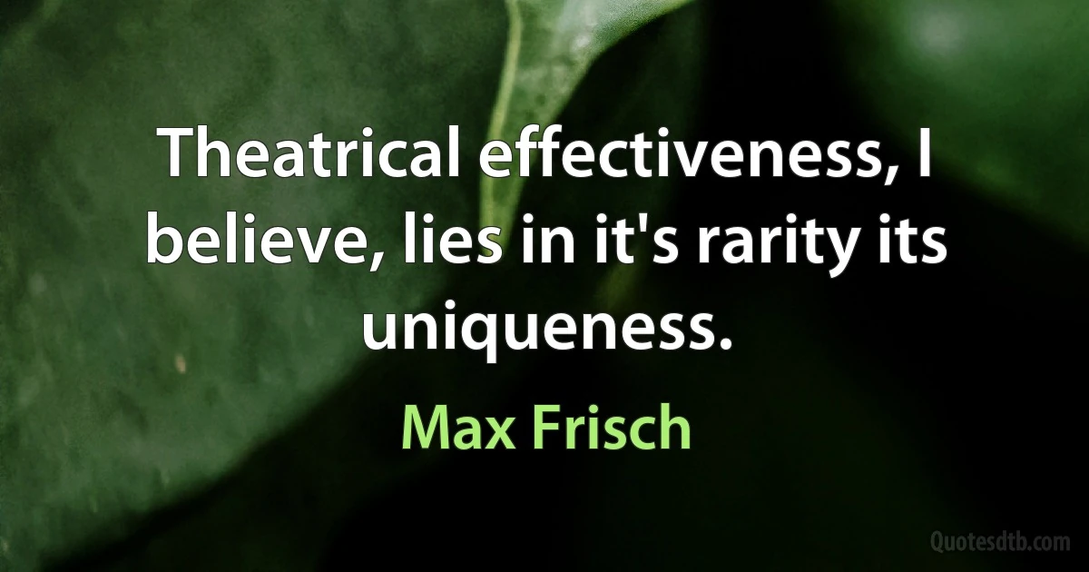 Theatrical effectiveness, I believe, lies in it's rarity its uniqueness. (Max Frisch)