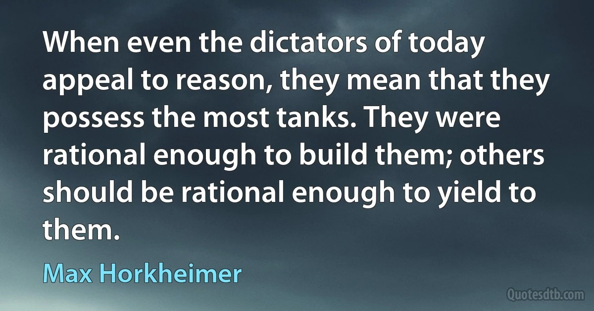 When even the dictators of today appeal to reason, they mean that they possess the most tanks. They were rational enough to build them; others should be rational enough to yield to them. (Max Horkheimer)