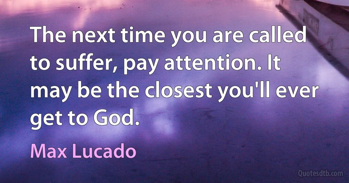 The next time you are called to suffer, pay attention. It may be the closest you'll ever get to God. (Max Lucado)