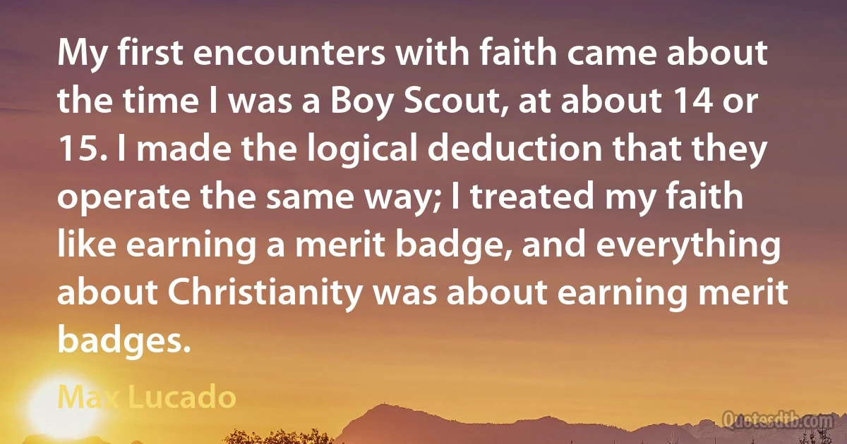 My first encounters with faith came about the time I was a Boy Scout, at about 14 or 15. I made the logical deduction that they operate the same way; I treated my faith like earning a merit badge, and everything about Christianity was about earning merit badges. (Max Lucado)