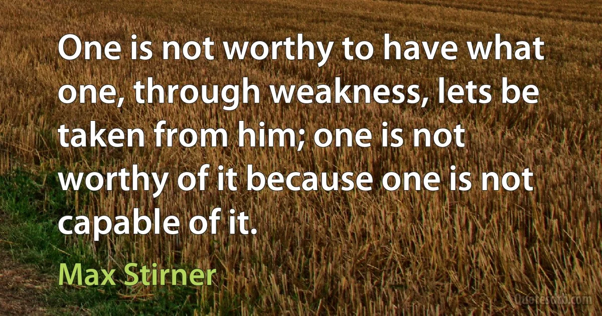 One is not worthy to have what one, through weakness, lets be taken from him; one is not worthy of it because one is not capable of it. (Max Stirner)