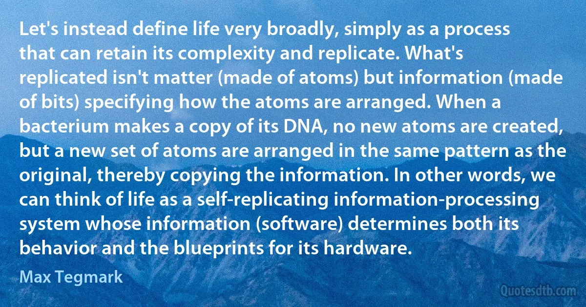 Let's instead define life very broadly, simply as a process that can retain its complexity and replicate. What's replicated isn't matter (made of atoms) but information (made of bits) specifying how the atoms are arranged. When a bacterium makes a copy of its DNA, no new atoms are created, but a new set of atoms are arranged in the same pattern as the original, thereby copying the information. In other words, we can think of life as a self-replicating information-processing system whose information (software) determines both its behavior and the blueprints for its hardware. (Max Tegmark)