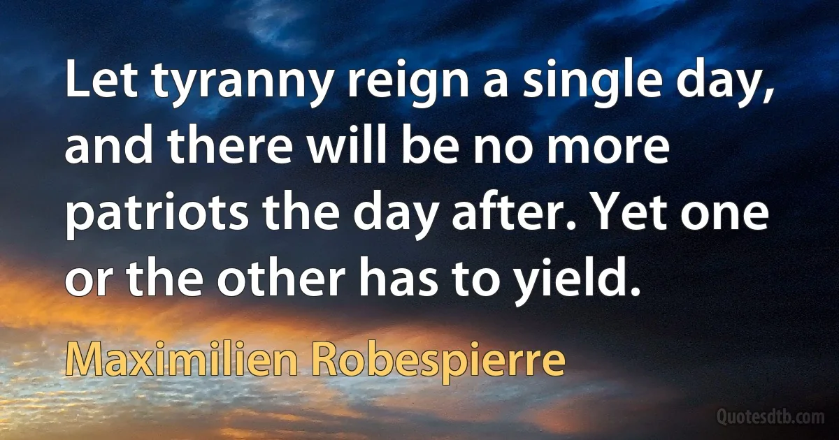 Let tyranny reign a single day, and there will be no more patriots the day after. Yet one or the other has to yield. (Maximilien Robespierre)