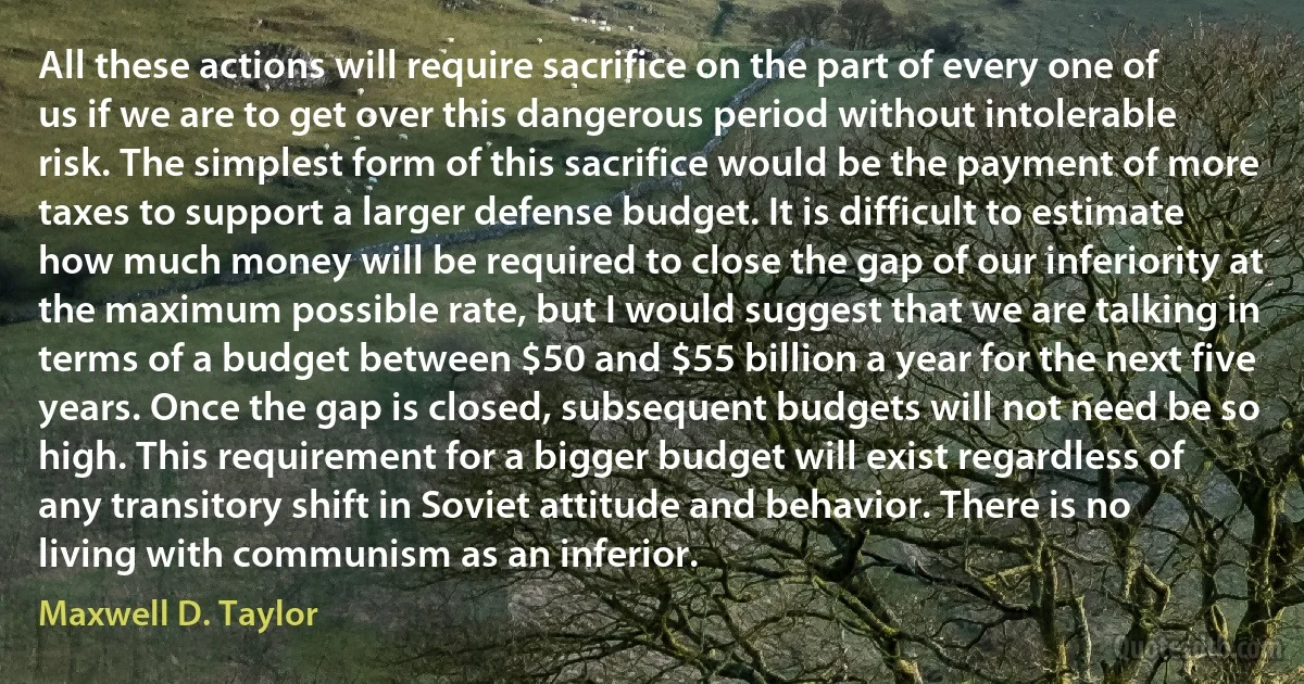 All these actions will require sacrifice on the part of every one of us if we are to get over this dangerous period without intolerable risk. The simplest form of this sacrifice would be the payment of more taxes to support a larger defense budget. It is difficult to estimate how much money will be required to close the gap of our inferiority at the maximum possible rate, but I would suggest that we are talking in terms of a budget between $50 and $55 billion a year for the next five years. Once the gap is closed, subsequent budgets will not need be so high. This requirement for a bigger budget will exist regardless of any transitory shift in Soviet attitude and behavior. There is no living with communism as an inferior. (Maxwell D. Taylor)