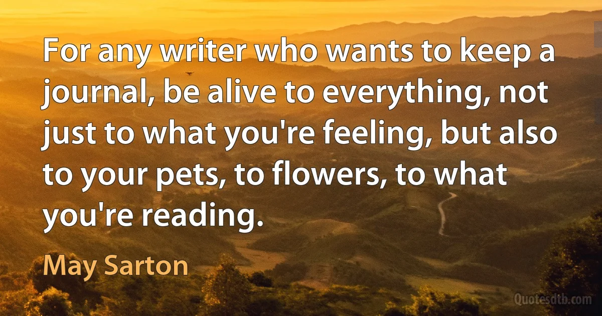 For any writer who wants to keep a journal, be alive to everything, not just to what you're feeling, but also to your pets, to flowers, to what you're reading. (May Sarton)