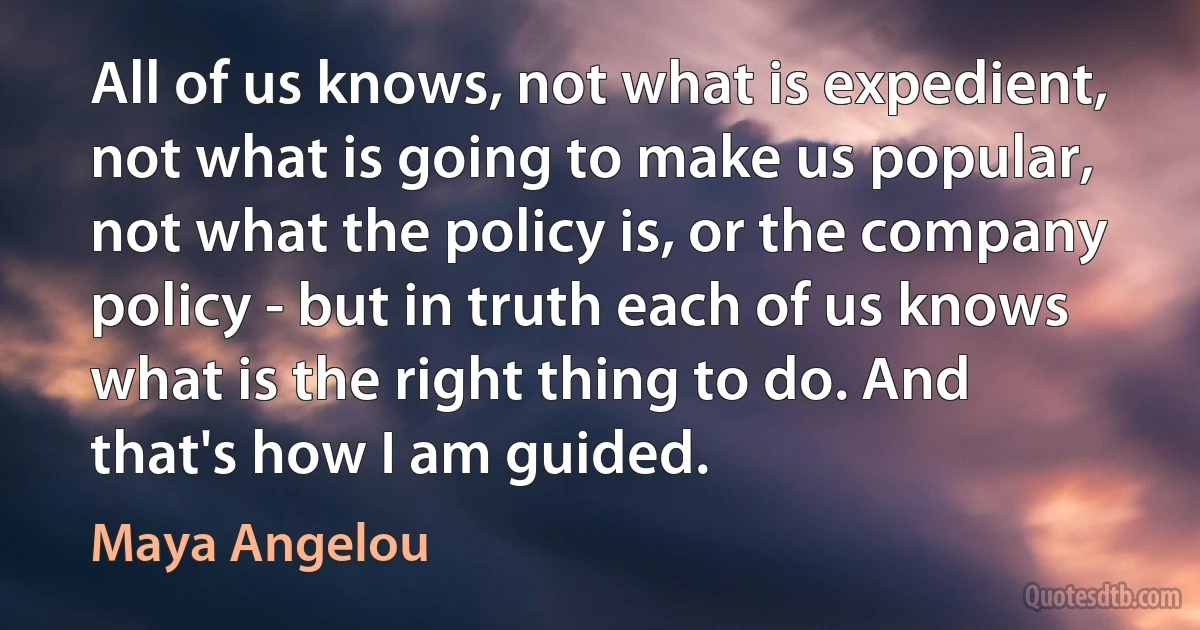 All of us knows, not what is expedient, not what is going to make us popular, not what the policy is, or the company policy - but in truth each of us knows what is the right thing to do. And that's how I am guided. (Maya Angelou)