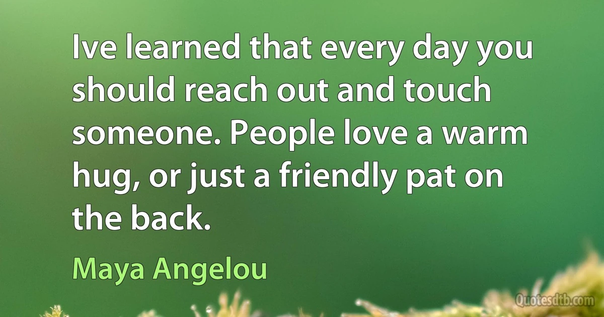 Ive learned that every day you should reach out and touch someone. People love a warm hug, or just a friendly pat on the back. (Maya Angelou)