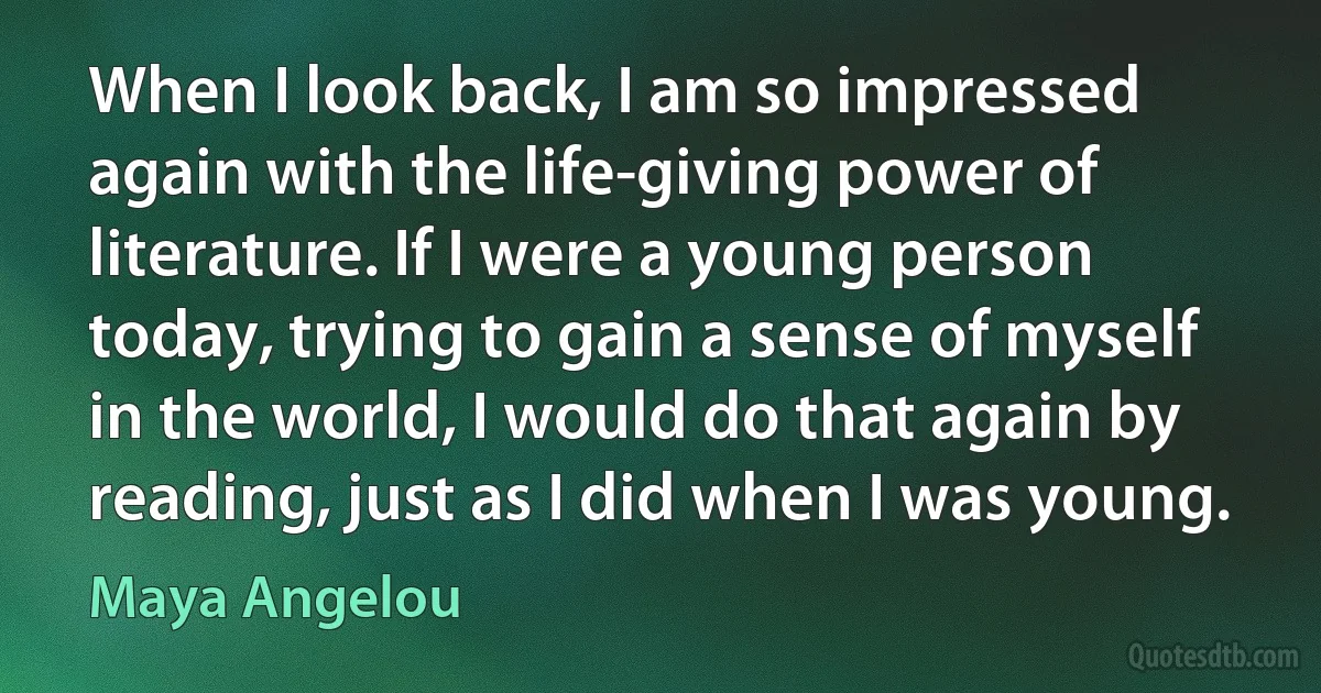 When I look back, I am so impressed again with the life-giving power of literature. If I were a young person today, trying to gain a sense of myself in the world, I would do that again by reading, just as I did when I was young. (Maya Angelou)