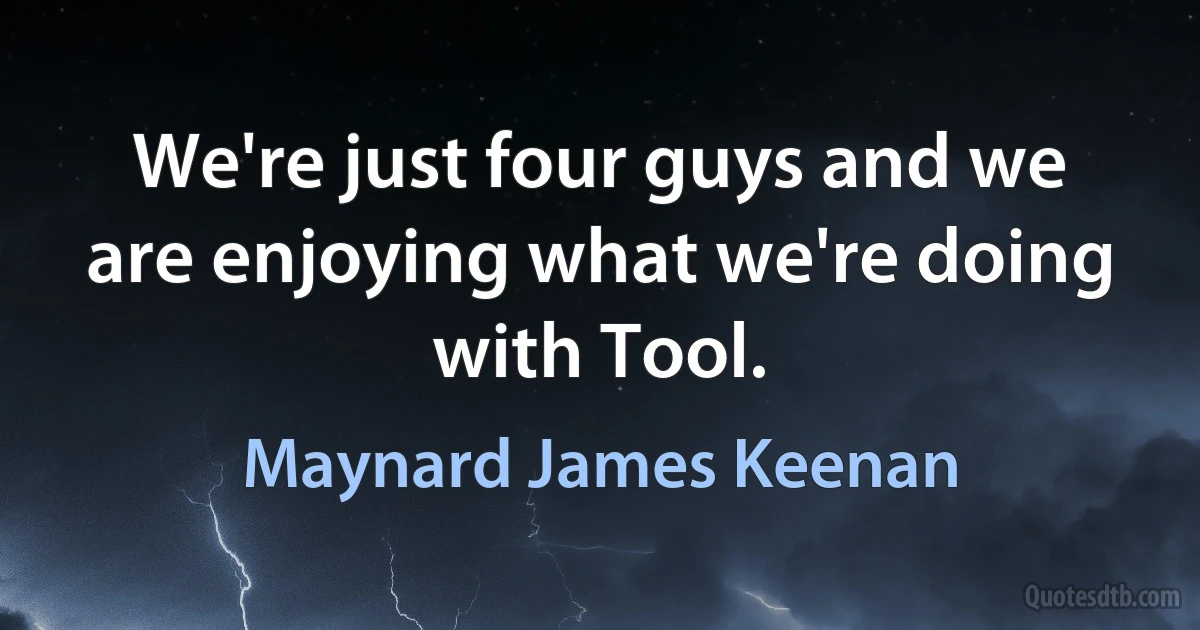 We're just four guys and we are enjoying what we're doing with Tool. (Maynard James Keenan)