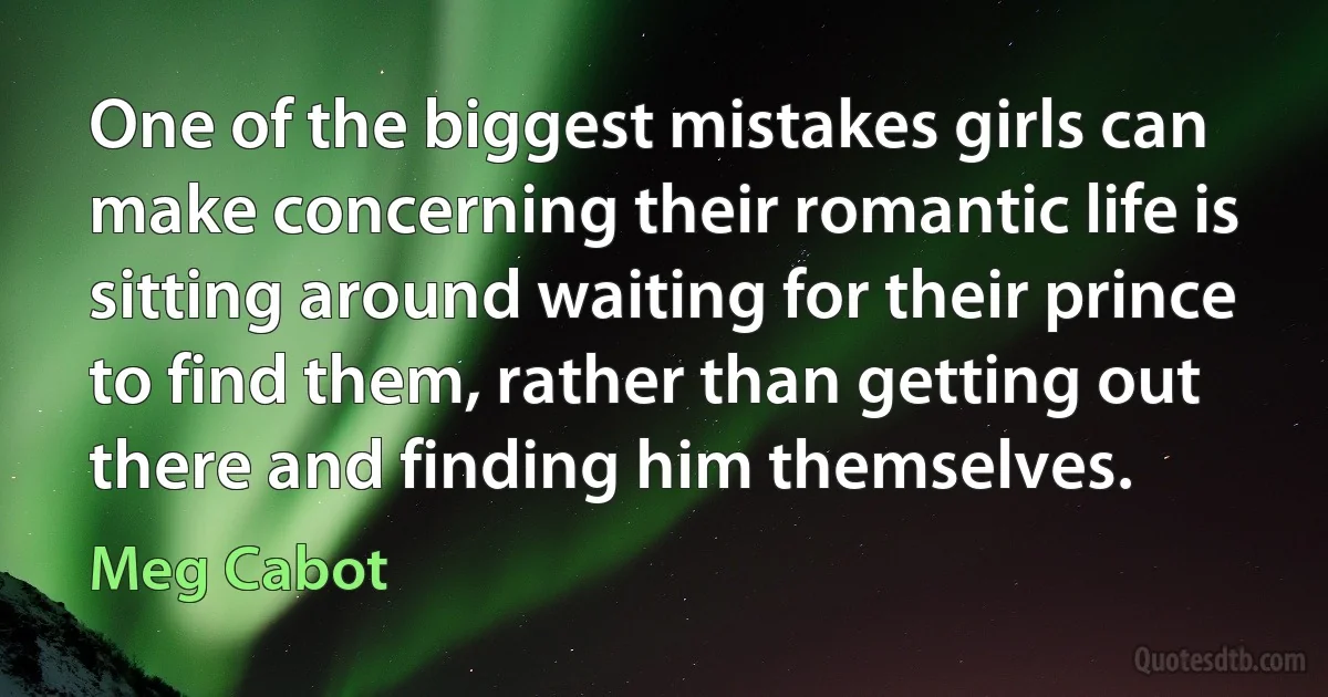 One of the biggest mistakes girls can make concerning their romantic life is sitting around waiting for their prince to find them, rather than getting out there and finding him themselves. (Meg Cabot)