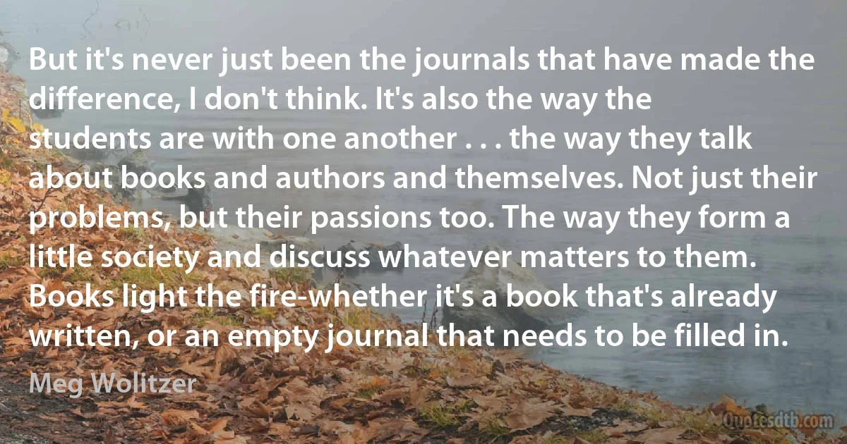 But it's never just been the journals that have made the difference, I don't think. It's also the way the students are with one another . . . the way they talk about books and authors and themselves. Not just their problems, but their passions too. The way they form a little society and discuss whatever matters to them. Books light the fire-whether it's a book that's already written, or an empty journal that needs to be filled in. (Meg Wolitzer)