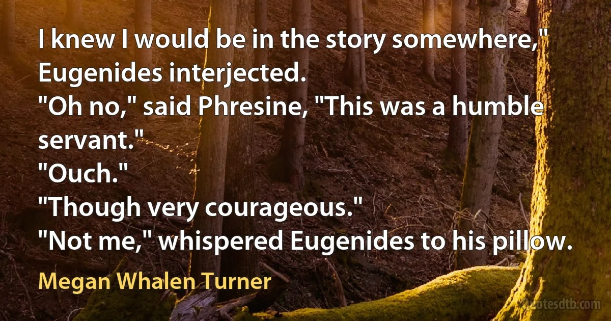 I knew I would be in the story somewhere," Eugenides interjected.
"Oh no," said Phresine, "This was a humble servant."
"Ouch."
"Though very courageous."
"Not me," whispered Eugenides to his pillow. (Megan Whalen Turner)